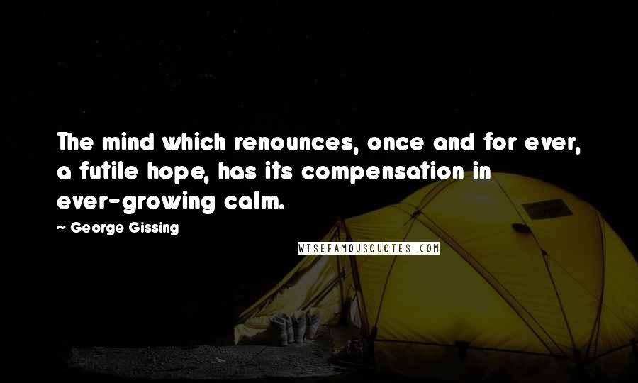 George Gissing Quotes: The mind which renounces, once and for ever, a futile hope, has its compensation in ever-growing calm.