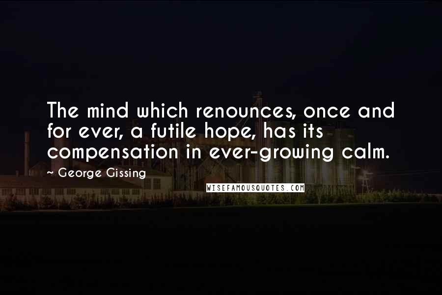 George Gissing Quotes: The mind which renounces, once and for ever, a futile hope, has its compensation in ever-growing calm.