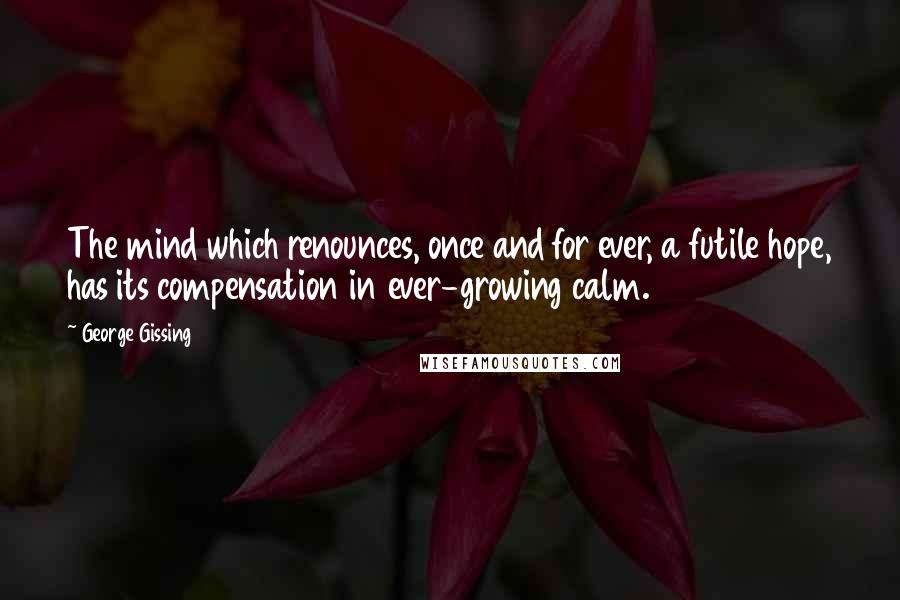 George Gissing Quotes: The mind which renounces, once and for ever, a futile hope, has its compensation in ever-growing calm.