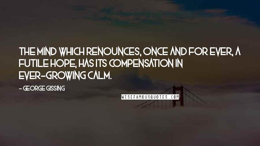 George Gissing Quotes: The mind which renounces, once and for ever, a futile hope, has its compensation in ever-growing calm.