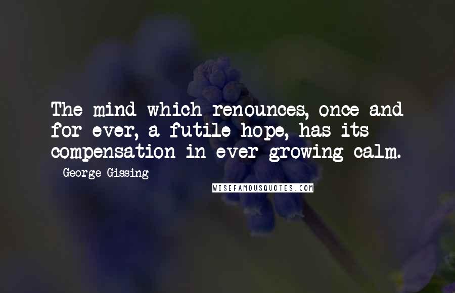 George Gissing Quotes: The mind which renounces, once and for ever, a futile hope, has its compensation in ever-growing calm.