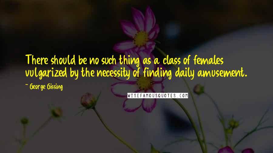 George Gissing Quotes: There should be no such thing as a class of females vulgarized by the necessity of finding daily amusement.