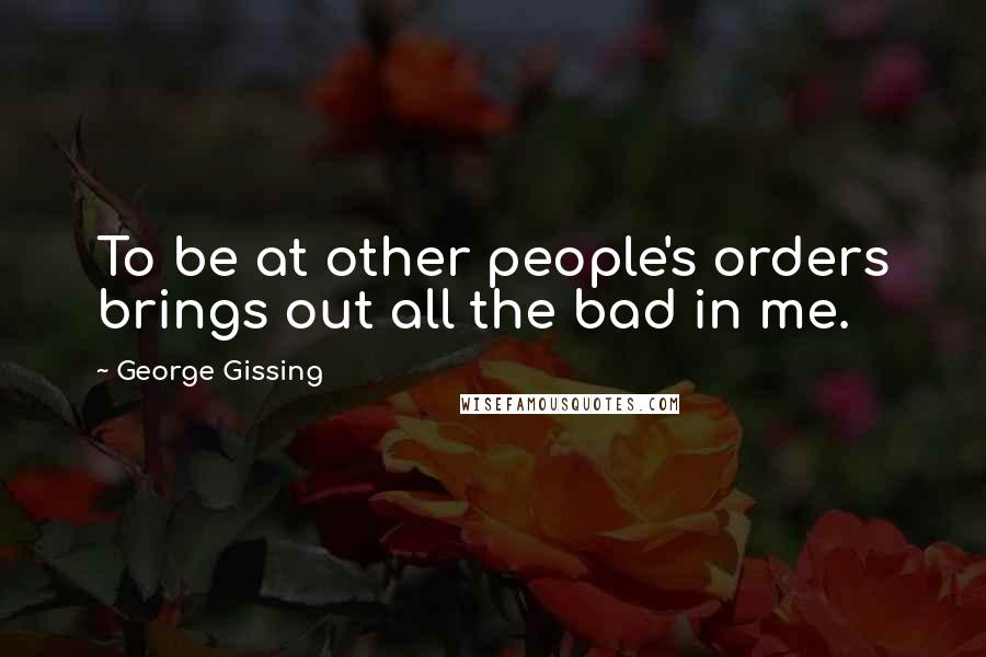 George Gissing Quotes: To be at other people's orders brings out all the bad in me.