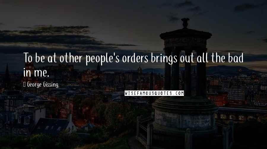 George Gissing Quotes: To be at other people's orders brings out all the bad in me.