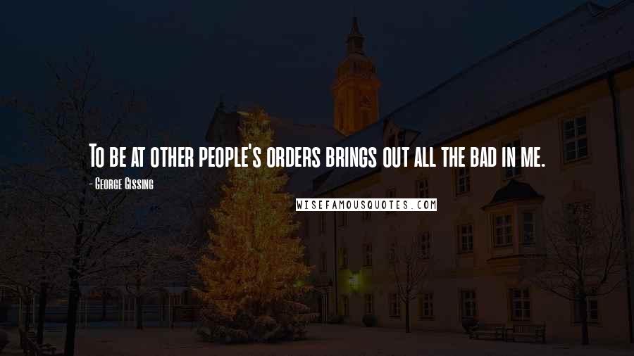 George Gissing Quotes: To be at other people's orders brings out all the bad in me.