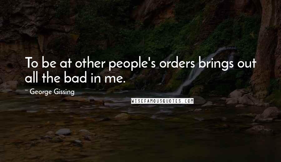 George Gissing Quotes: To be at other people's orders brings out all the bad in me.