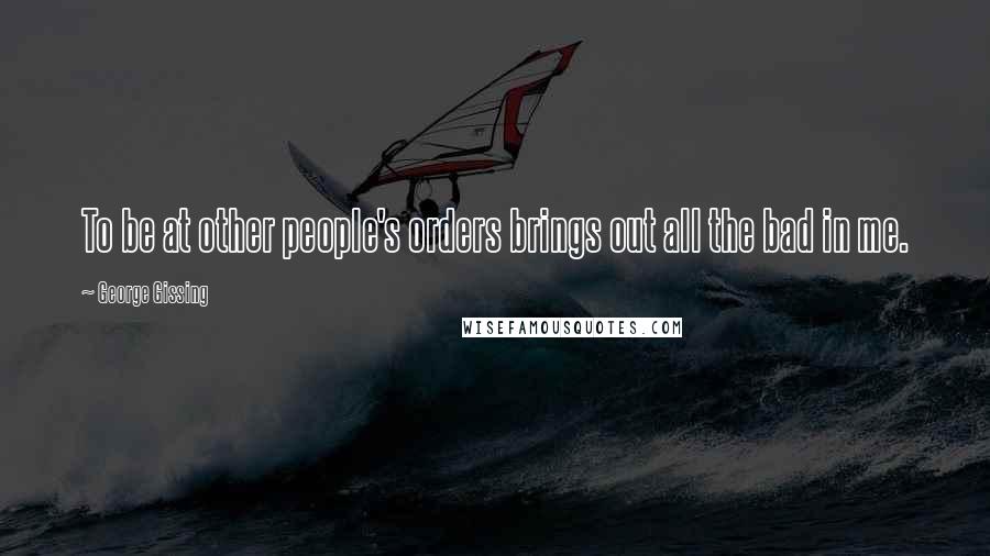 George Gissing Quotes: To be at other people's orders brings out all the bad in me.