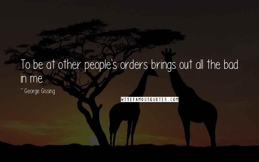 George Gissing Quotes: To be at other people's orders brings out all the bad in me.