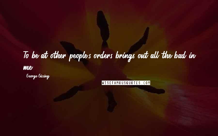 George Gissing Quotes: To be at other people's orders brings out all the bad in me.