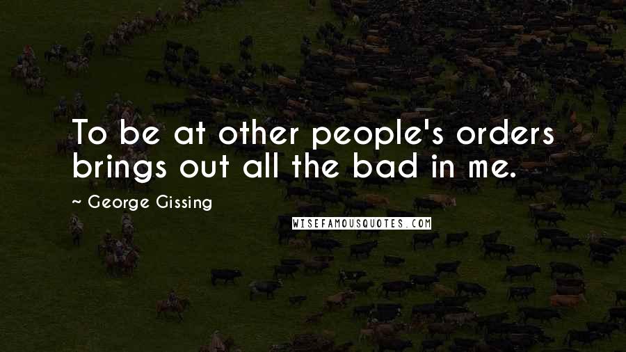 George Gissing Quotes: To be at other people's orders brings out all the bad in me.