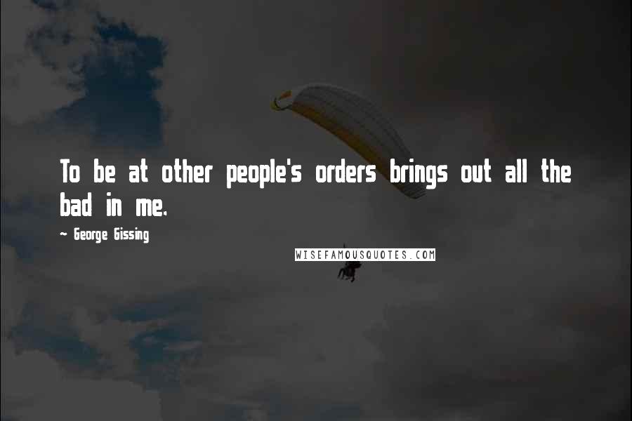 George Gissing Quotes: To be at other people's orders brings out all the bad in me.