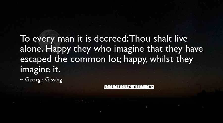 George Gissing Quotes: To every man it is decreed: Thou shalt live alone. Happy they who imagine that they have escaped the common lot; happy, whilst they imagine it.