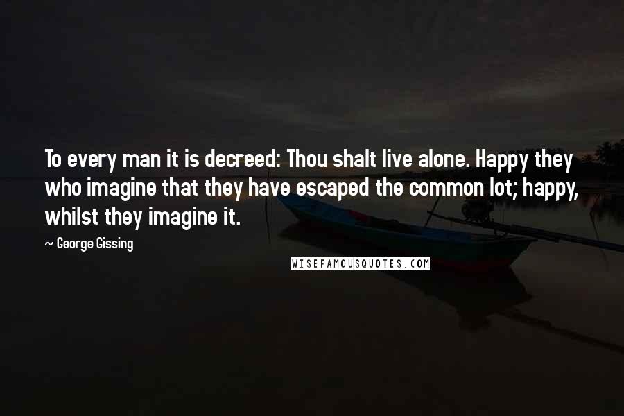George Gissing Quotes: To every man it is decreed: Thou shalt live alone. Happy they who imagine that they have escaped the common lot; happy, whilst they imagine it.