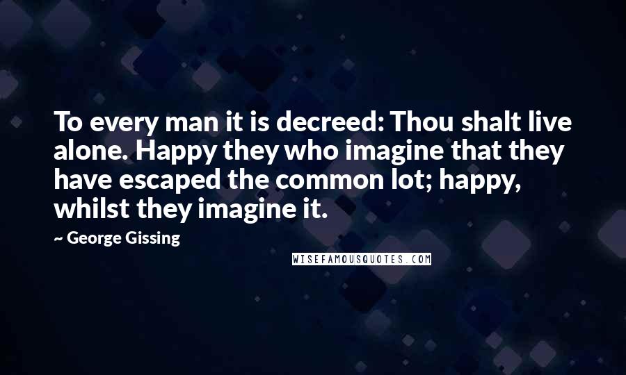 George Gissing Quotes: To every man it is decreed: Thou shalt live alone. Happy they who imagine that they have escaped the common lot; happy, whilst they imagine it.