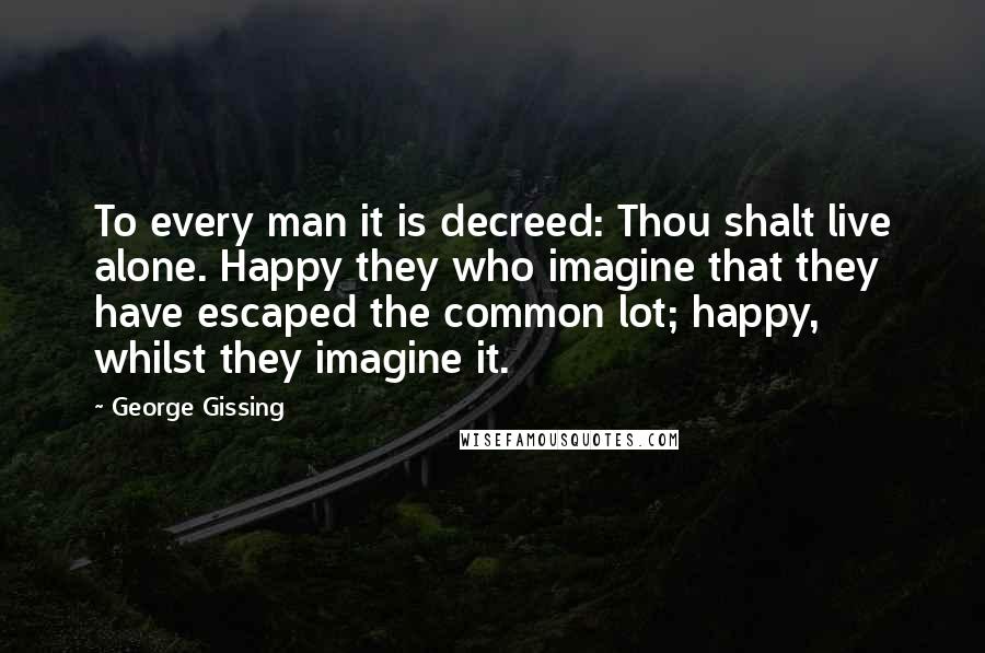 George Gissing Quotes: To every man it is decreed: Thou shalt live alone. Happy they who imagine that they have escaped the common lot; happy, whilst they imagine it.