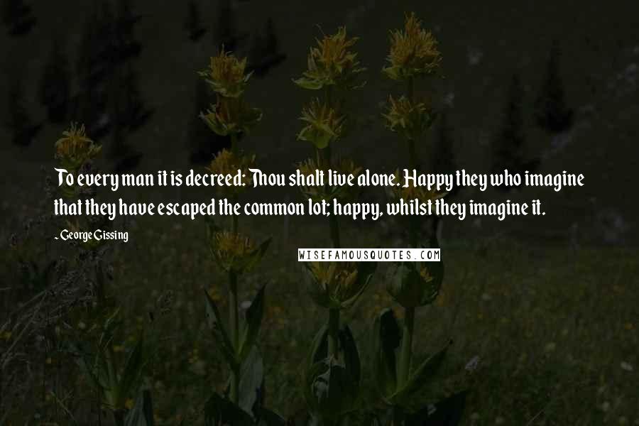 George Gissing Quotes: To every man it is decreed: Thou shalt live alone. Happy they who imagine that they have escaped the common lot; happy, whilst they imagine it.