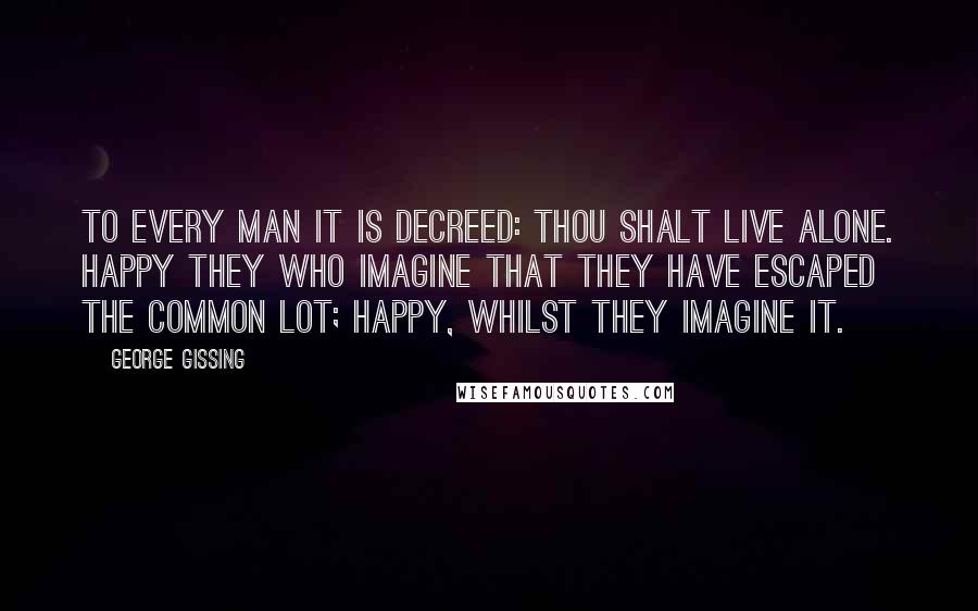 George Gissing Quotes: To every man it is decreed: Thou shalt live alone. Happy they who imagine that they have escaped the common lot; happy, whilst they imagine it.