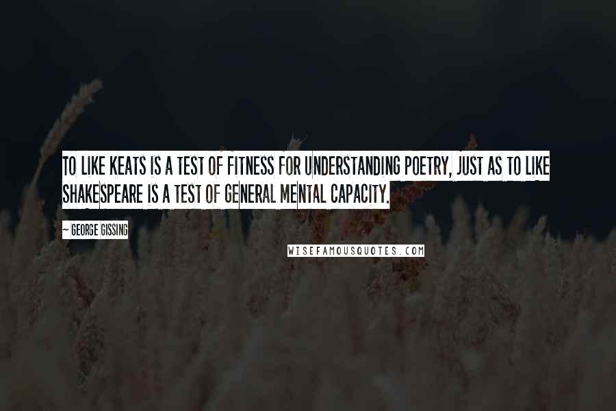George Gissing Quotes: To like Keats is a test of fitness for understanding poetry, just as to like Shakespeare is a test of general mental capacity.