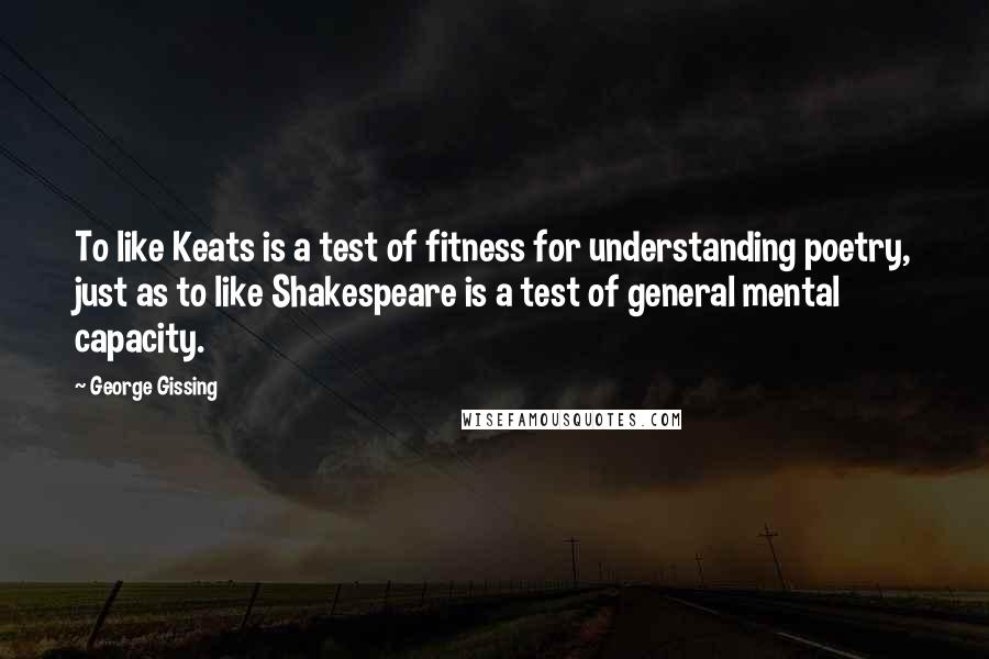 George Gissing Quotes: To like Keats is a test of fitness for understanding poetry, just as to like Shakespeare is a test of general mental capacity.