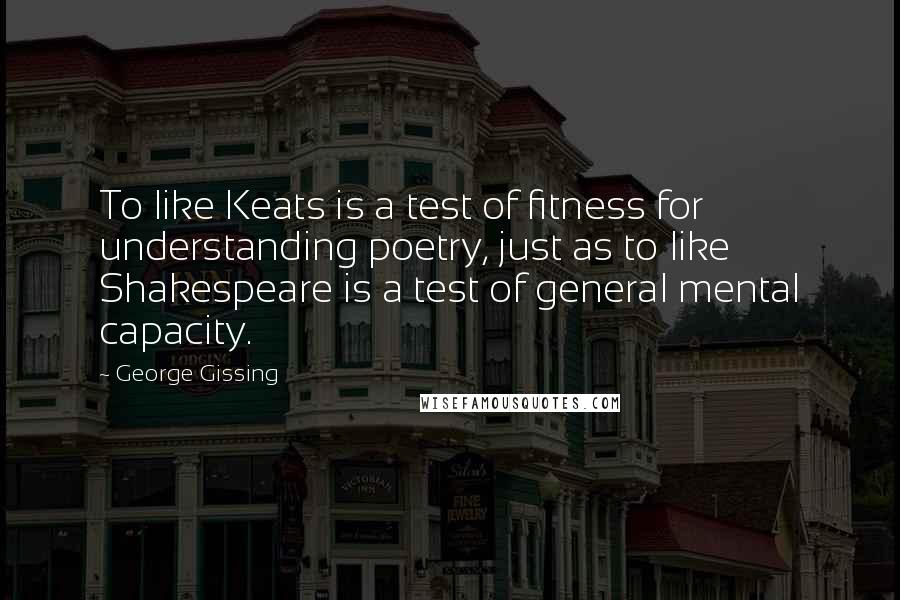 George Gissing Quotes: To like Keats is a test of fitness for understanding poetry, just as to like Shakespeare is a test of general mental capacity.