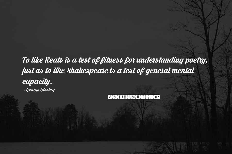 George Gissing Quotes: To like Keats is a test of fitness for understanding poetry, just as to like Shakespeare is a test of general mental capacity.