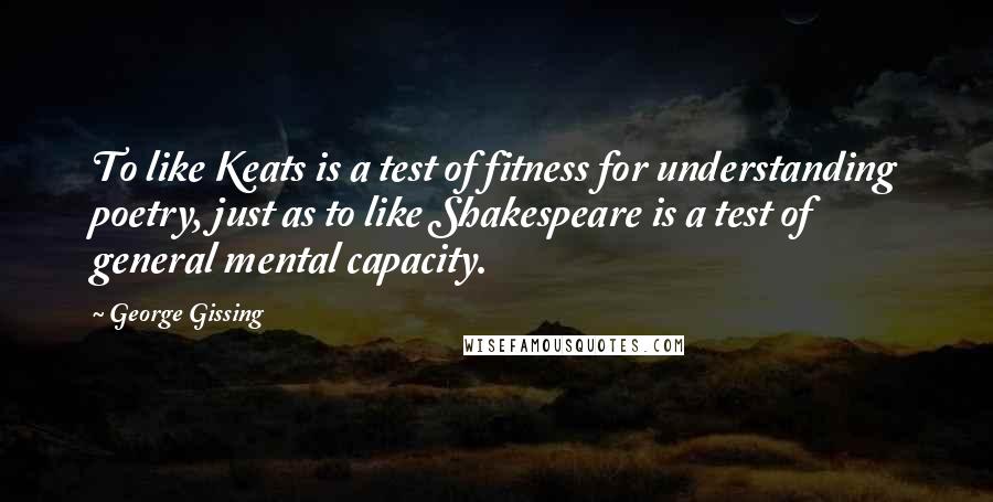 George Gissing Quotes: To like Keats is a test of fitness for understanding poetry, just as to like Shakespeare is a test of general mental capacity.