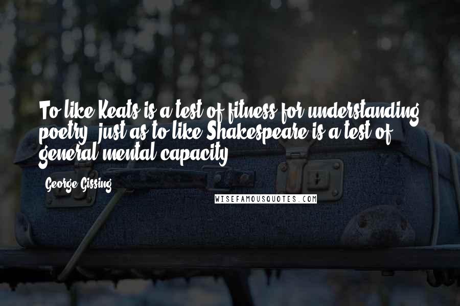 George Gissing Quotes: To like Keats is a test of fitness for understanding poetry, just as to like Shakespeare is a test of general mental capacity.