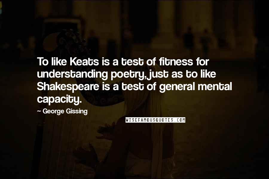 George Gissing Quotes: To like Keats is a test of fitness for understanding poetry, just as to like Shakespeare is a test of general mental capacity.