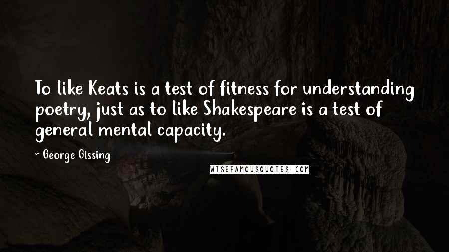 George Gissing Quotes: To like Keats is a test of fitness for understanding poetry, just as to like Shakespeare is a test of general mental capacity.