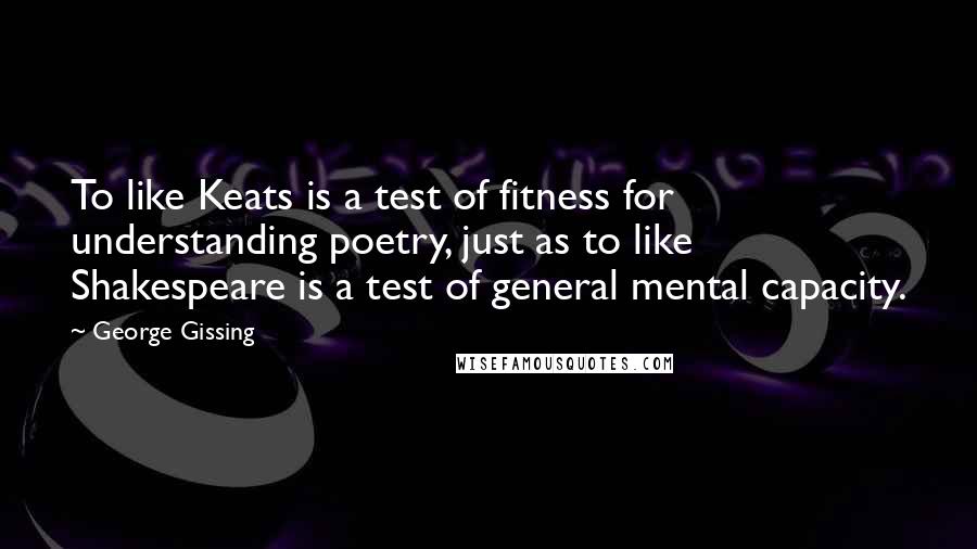 George Gissing Quotes: To like Keats is a test of fitness for understanding poetry, just as to like Shakespeare is a test of general mental capacity.