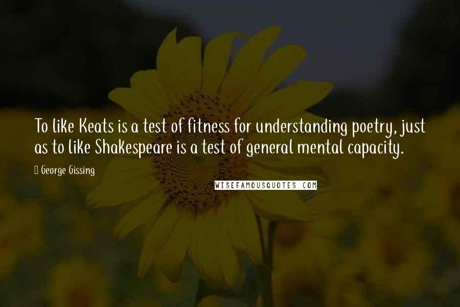 George Gissing Quotes: To like Keats is a test of fitness for understanding poetry, just as to like Shakespeare is a test of general mental capacity.