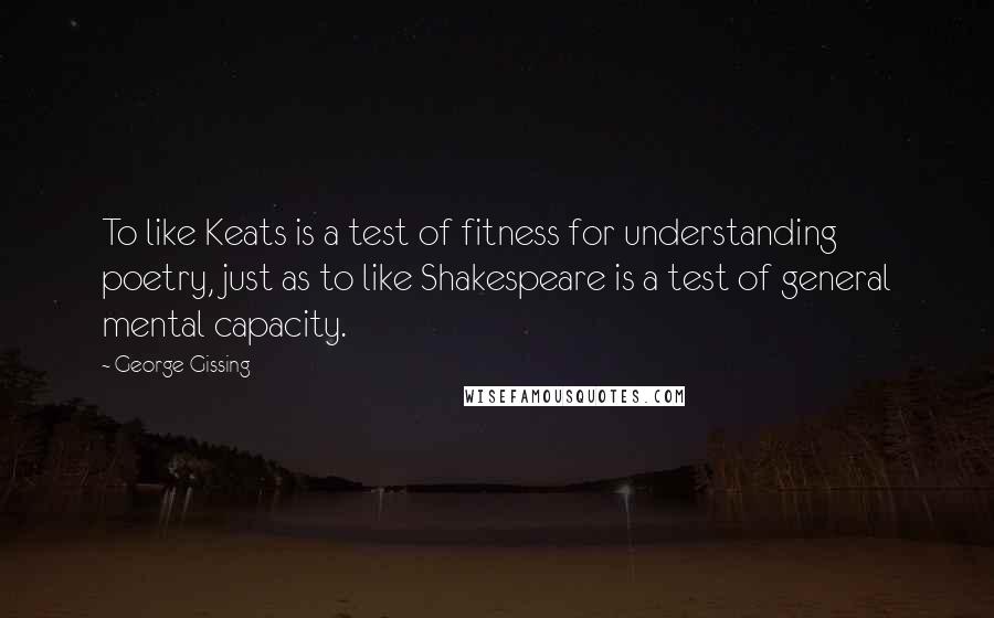 George Gissing Quotes: To like Keats is a test of fitness for understanding poetry, just as to like Shakespeare is a test of general mental capacity.