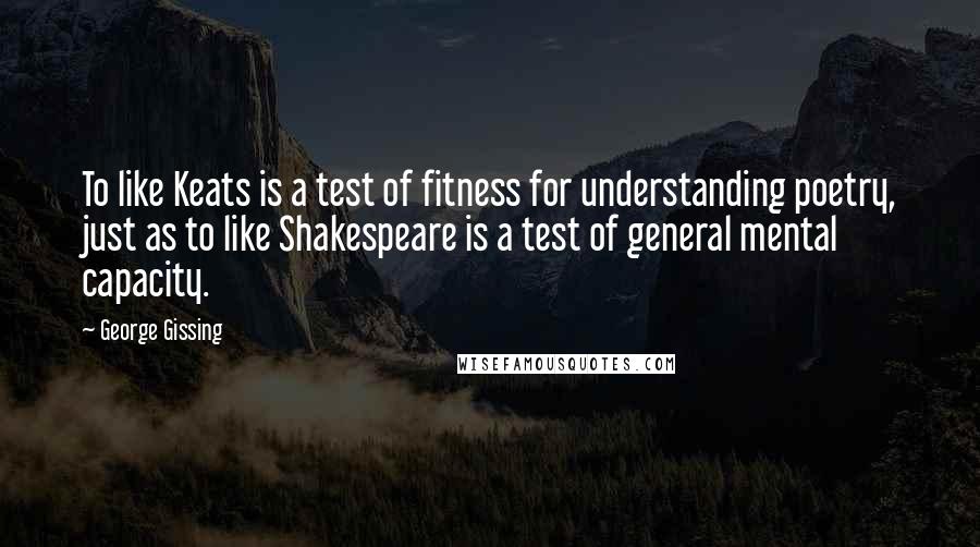 George Gissing Quotes: To like Keats is a test of fitness for understanding poetry, just as to like Shakespeare is a test of general mental capacity.