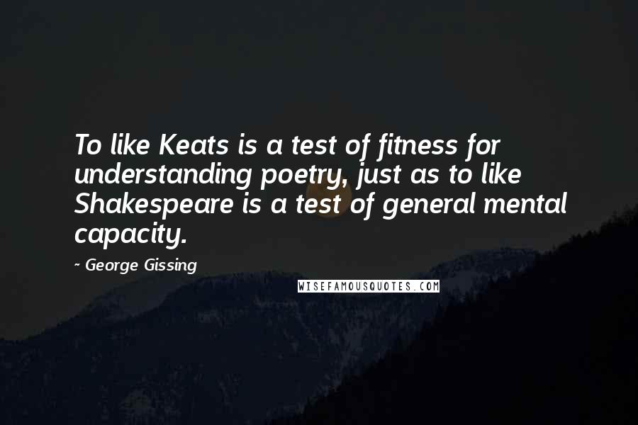 George Gissing Quotes: To like Keats is a test of fitness for understanding poetry, just as to like Shakespeare is a test of general mental capacity.