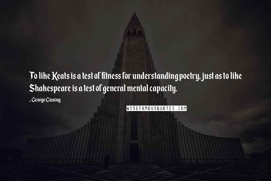 George Gissing Quotes: To like Keats is a test of fitness for understanding poetry, just as to like Shakespeare is a test of general mental capacity.