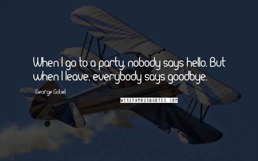 George Gobel Quotes: When I go to a party, nobody says hello. But when I leave, everybody says goodbye.