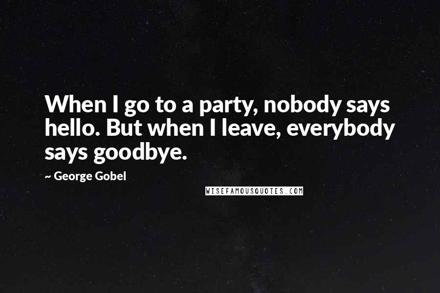 George Gobel Quotes: When I go to a party, nobody says hello. But when I leave, everybody says goodbye.