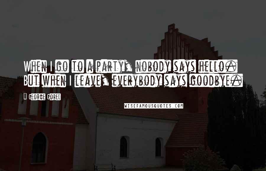 George Gobel Quotes: When I go to a party, nobody says hello. But when I leave, everybody says goodbye.