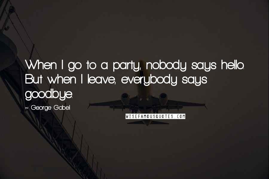 George Gobel Quotes: When I go to a party, nobody says hello. But when I leave, everybody says goodbye.