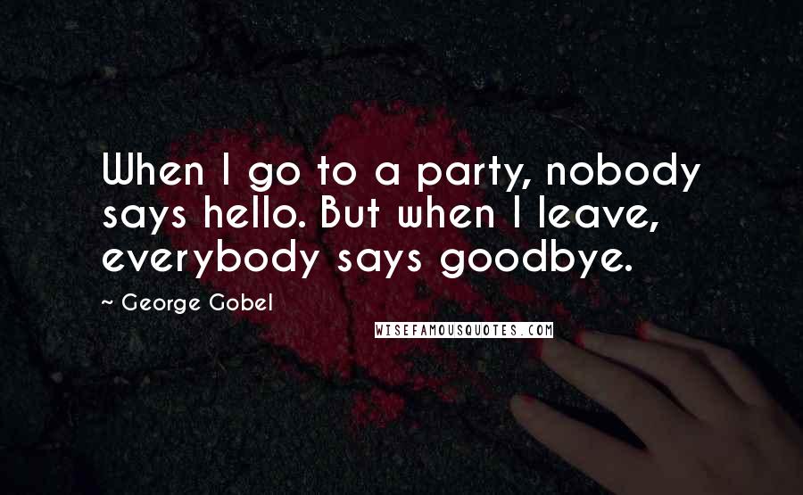 George Gobel Quotes: When I go to a party, nobody says hello. But when I leave, everybody says goodbye.