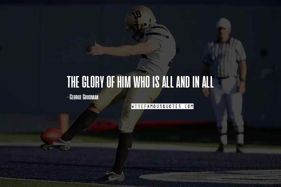 George Goodman Quotes: THE GLORY OF HIM WHO IS ALL AND IN ALL