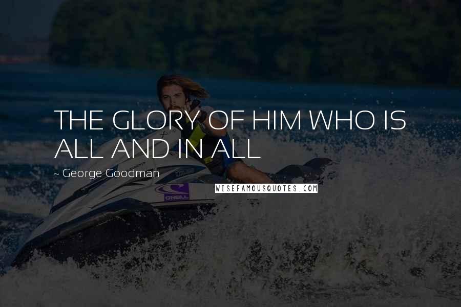 George Goodman Quotes: THE GLORY OF HIM WHO IS ALL AND IN ALL