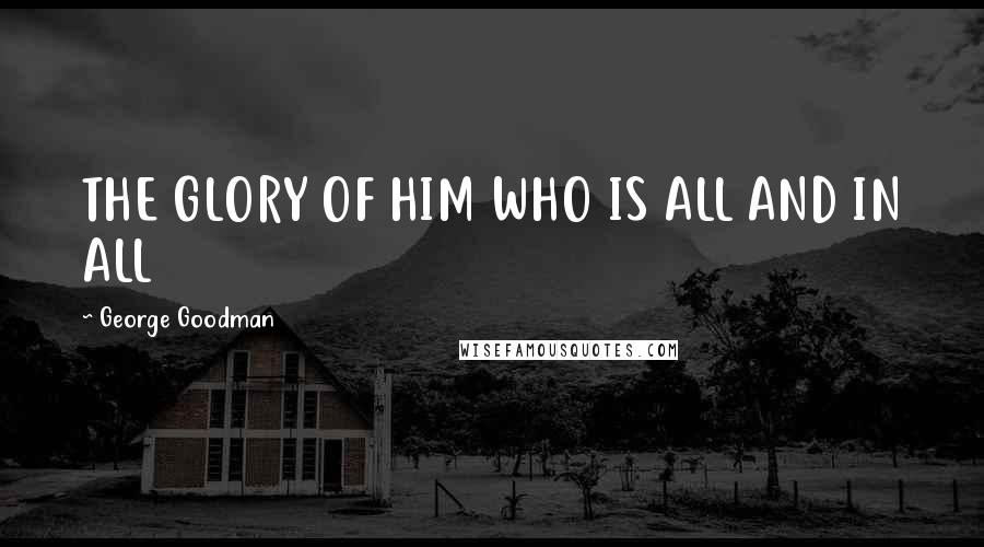 George Goodman Quotes: THE GLORY OF HIM WHO IS ALL AND IN ALL