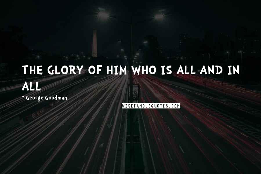 George Goodman Quotes: THE GLORY OF HIM WHO IS ALL AND IN ALL