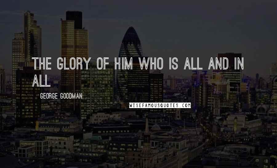 George Goodman Quotes: THE GLORY OF HIM WHO IS ALL AND IN ALL