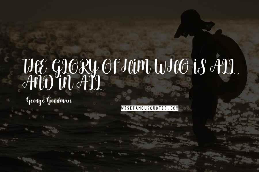 George Goodman Quotes: THE GLORY OF HIM WHO IS ALL AND IN ALL