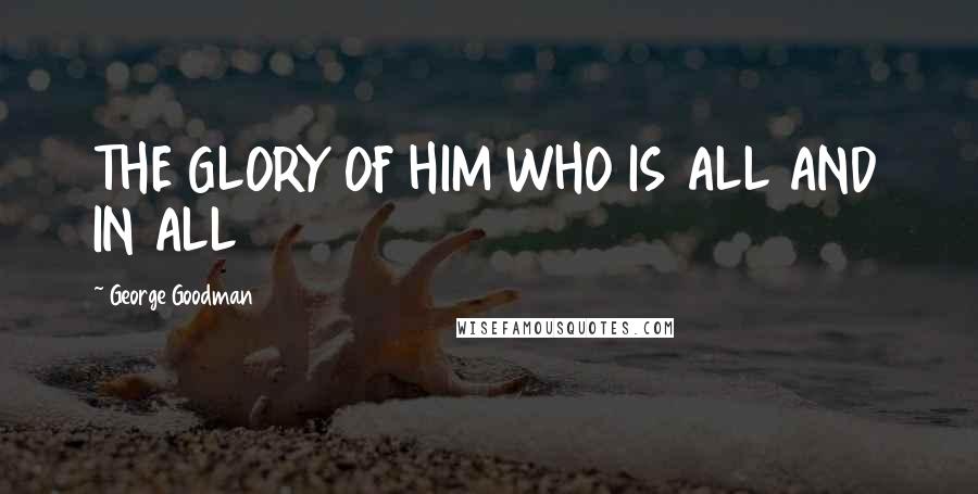 George Goodman Quotes: THE GLORY OF HIM WHO IS ALL AND IN ALL