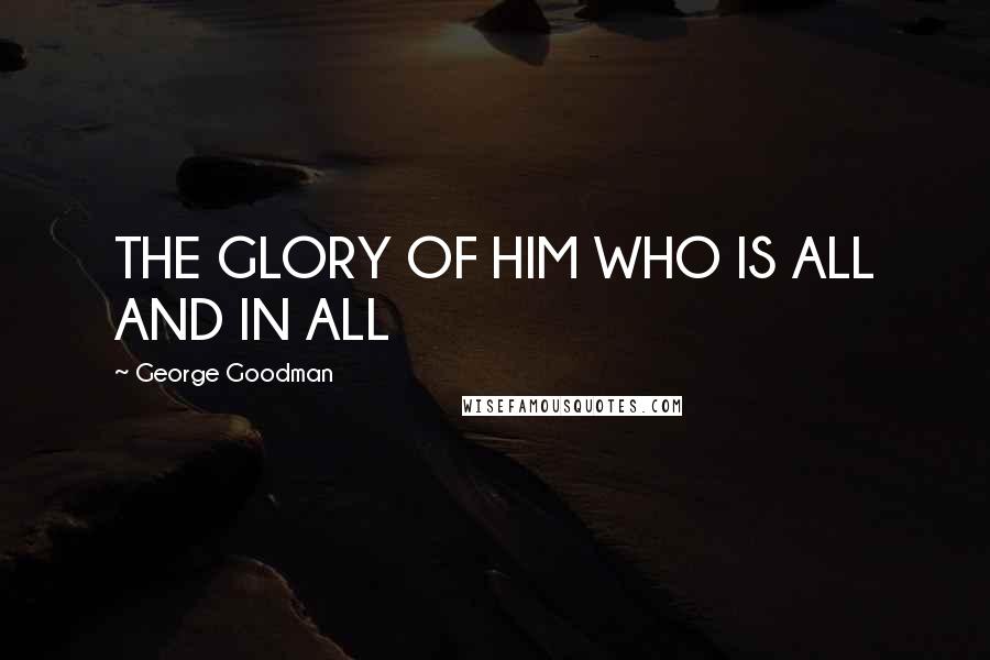 George Goodman Quotes: THE GLORY OF HIM WHO IS ALL AND IN ALL