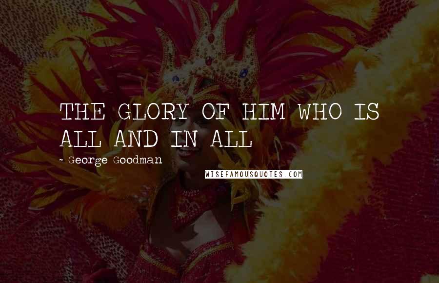 George Goodman Quotes: THE GLORY OF HIM WHO IS ALL AND IN ALL