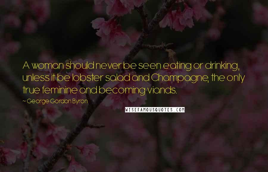 George Gordon Byron Quotes: A woman should never be seen eating or drinking, unless it be lobster salad and Champagne, the only true feminine and becoming viands.